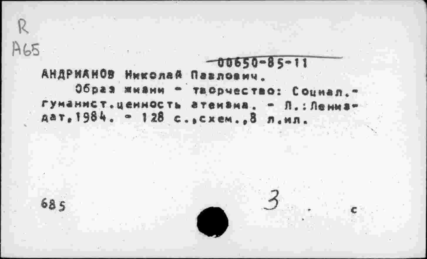 ﻿к
№5
-01650-85-П АНДРИАНОВ Николай Павлович.
Обраэ яивим - творчество: Социал.** гуманист.ценность атеивма. - Л.;Ленма-дат,198А. “ 128 с. »схем. ,8 л. ил.
63 5